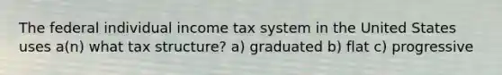 The federal individual income tax system in the United States uses a(n) what tax structure? a) graduated b) flat c) progressive