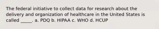 The federal initiative to collect data for research about the delivery and organization of healthcare in the United States is called _____. a. PDQ b. HIPAA c. WHO d. HCUP