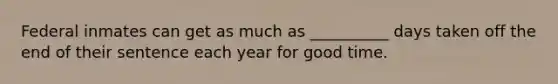 Federal inmates can get as much as __________ days taken off the end of their sentence each year for good time.