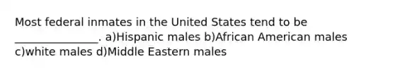 Most federal inmates in the United States tend to be _______________. a)Hispanic males b)African American males c)white males d)Middle Eastern males