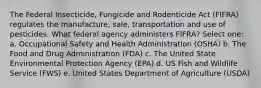 The Federal Insecticide, Fungicide and Rodenticide Act (FIFRA) regulates the manufacture, sale, transportation and use of pesticides. What federal agency administers FIFRA? Select one: a. Occupational Safety and Health Administration (OSHA) b. The Food and Drug Administration (FDA) c. The United State Environmental Protection Agency (EPA) d. US Fish and Wildlife Service (FWS) e. United States Department of Agriculture (USDA)