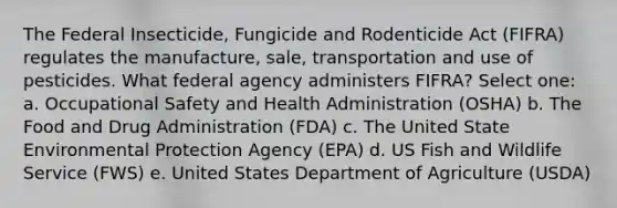 The Federal Insecticide, Fungicide and Rodenticide Act (FIFRA) regulates the manufacture, sale, transportation and use of pesticides. What federal agency administers FIFRA? Select one: a. Occupational Safety and Health Administration (OSHA) b. The Food and Drug Administration (FDA) c. The United State Environmental Protection Agency (EPA) d. US Fish and Wildlife Service (FWS) e. United States Department of Agriculture (USDA)