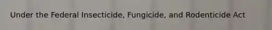 Under the Federal Insecticide, Fungicide, and Rodenticide Act