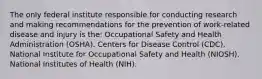 The only federal institute responsible for conducting research and making recommendations for the prevention of work-related disease and injury is the: Occupational Safety and Health Administration (OSHA). Centers for Disease Control (CDC). National Institute for Occupational Safety and Health (NIOSH). National Institutes of Health (NIH).