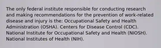 The only federal institute responsible for conducting research and making recommendations for the prevention of work-related disease and injury is the: Occupational Safety and Health Administration (OSHA). Centers for Disease Control (CDC). National Institute for Occupational Safety and Health (NIOSH). National Institutes of Health (NIH).