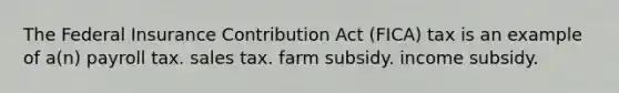 The Federal Insurance Contribution Act (FICA) tax is an example of a(n) payroll tax. sales tax. farm subsidy. income subsidy.