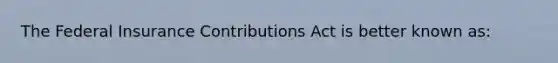 The Federal Insurance Contributions Act is better known as: