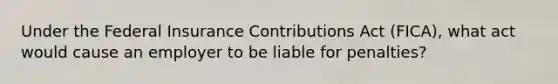 Under the Federal Insurance Contributions Act (FICA), what act would cause an employer to be liable for penalties?