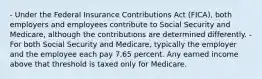 - Under the Federal Insurance Contributions Act (FICA), both employers and employees contribute to Social Security and Medicare, although the contributions are determined differently. - For both Social Security and Medicare, typically the employer and the employee each pay 7.65 percent. Any earned income above that threshold is taxed only for Medicare.