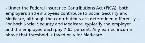 - Under the Federal Insurance Contributions Act (FICA), both employers and employees contribute to Social Security and Medicare, although the contributions are determined differently. - For both Social Security and Medicare, typically the employer and the employee each pay 7.65 percent. Any earned income above that threshold is taxed only for Medicare.