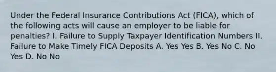 Under the Federal Insurance Contributions Act (FICA), which of the following acts will cause an employer to be liable for penalties? I. Failure to Supply Taxpayer Identification Numbers II. Failure to Make Timely FICA Deposits A. Yes Yes B. Yes No C. No Yes D. No No