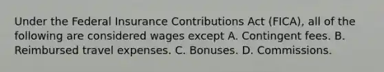 Under the Federal Insurance Contributions Act (FICA), all of the following are considered wages except A. Contingent fees. B. Reimbursed travel expenses. C. Bonuses. D. Commissions.