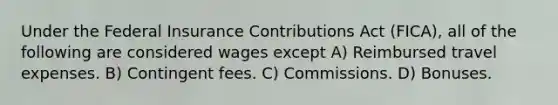 Under the Federal Insurance Contributions Act (FICA), all of the following are considered wages except A) Reimbursed travel expenses. B) Contingent fees. C) Commissions. D) Bonuses.