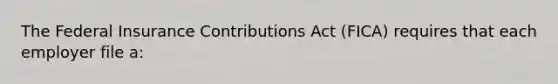 The Federal Insurance Contributions Act (FICA) requires that each employer file a: