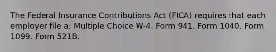 The Federal Insurance Contributions Act (FICA) requires that each employer file a: Multiple Choice W-4. Form 941. Form 1040. Form 1099. Form 521B.