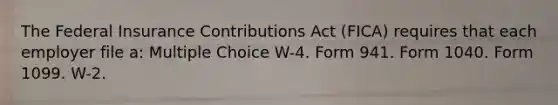 The Federal Insurance Contributions Act (FICA) requires that each employer file a: Multiple Choice W-4. Form 941. Form 1040. Form 1099. W-2.