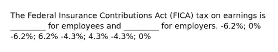 The Federal Insurance Contributions Act (FICA) tax on earnings is _________ for employees and _________ for employers. -6.2%; 0% -6.2%; 6.2% -4.3%; 4.3% -4.3%; 0%