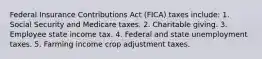 Federal Insurance Contributions Act (FICA) taxes include: 1. Social Security and Medicare taxes. 2. Charitable giving. 3. Employee state income tax. 4. Federal and state unemployment taxes. 5. Farming income crop adjustment taxes.