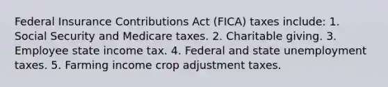 Federal Insurance Contributions Act (FICA) taxes include: 1. Social Security and Medicare taxes. 2. Charitable giving. 3. Employee state income tax. 4. Federal and state unemployment taxes. 5. Farming income crop adjustment taxes.