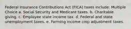 Federal Insurance Contributions Act (FICA) taxes include: Multiple Choice a. Social Security and Medicare taxes. b. Charitable giving. c. Employee state income tax. d. Federal and state unemployment taxes. e. Farming income crop adjustment taxes.