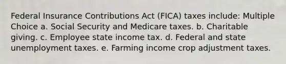 Federal Insurance Contributions Act (FICA) taxes include: Multiple Choice a. Social Security and Medicare taxes. b. Charitable giving. c. Employee state income tax. d. Federal and state unemployment taxes. e. Farming income crop adjustment taxes.