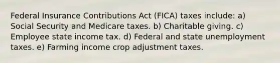 Federal Insurance Contributions Act (FICA) taxes include: a) Social Security and Medicare taxes. b) Charitable giving. c) Employee state income tax. d) Federal and state unemployment taxes. e) Farming income crop adjustment taxes.