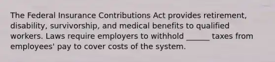 The Federal Insurance Contributions Act provides retirement, disability, survivorship, and medical benefits to qualified workers. Laws require employers to withhold ______ taxes from employees' pay to cover costs of the system.