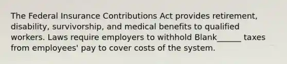 The Federal Insurance Contributions Act provides retirement, disability, survivorship, and medical benefits to qualified workers. Laws require employers to withhold Blank______ taxes from employees' pay to cover costs of the system.