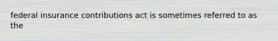 federal insurance contributions act is sometimes referred to as the