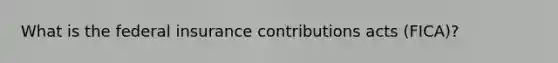 What is the federal insurance contributions acts (FICA)?