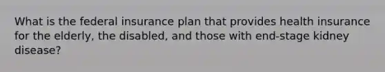 What is the federal insurance plan that provides health insurance for the elderly, the disabled, and those with end-stage kidney disease?