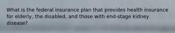 What is the federal insurance plan that provides health insurance for elderly, the disabled, and those with end-stage kidney disease?