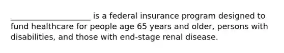 ____________________ is a federal insurance program designed to fund healthcare for people age 65 years and older, persons with disabilities, and those with end-stage renal disease.