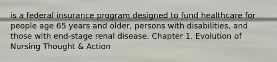 is a federal insurance program designed to fund healthcare for people age 65 years and older, persons with disabilities, and those with end-stage renal disease. Chapter 1. Evolution of Nursing Thought & Action