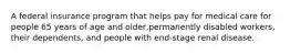 A federal insurance program that helps pay for medical care for people 65 years of age and older,permanently disabled workers, their dependents, and people with end-stage renal disease.