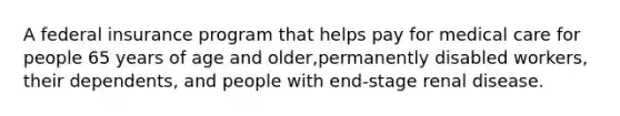 A federal insurance program that helps pay for medical care for people 65 years of age and older,permanently disabled workers, their dependents, and people with end-stage renal disease.