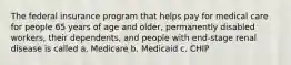 The federal insurance program that helps pay for medical care for people 65 years of age and older, permanently disabled workers, their dependents, and people with end-stage renal disease is called a. Medicare b. Medicaid c. CHIP