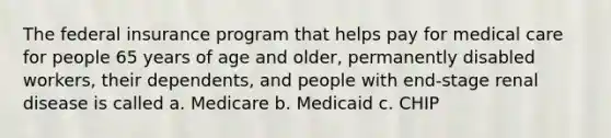 The federal insurance program that helps pay for medical care for people 65 years of age and older, permanently disabled workers, their dependents, and people with end-stage renal disease is called a. Medicare b. Medicaid c. CHIP