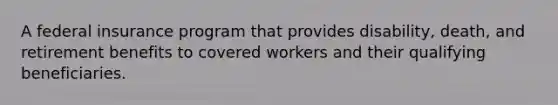 A federal insurance program that provides disability, death, and retirement benefits to covered workers and their qualifying beneficiaries.