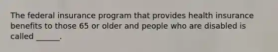 The federal insurance program that provides health insurance benefits to those 65 or older and people who are disabled is called ______.