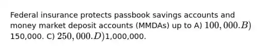 Federal insurance protects passbook savings accounts and money market deposit accounts (MMDAs) up to A) 100,000. B)150,000. C) 250,000. D)1,000,000.