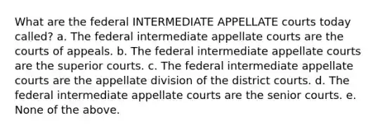 What are the federal INTERMEDIATE APPELLATE courts today called? a. The federal intermediate appellate courts are the courts of appeals. b. The federal intermediate appellate courts are the superior courts. c. The federal intermediate appellate courts are the appellate division of the district courts. d. The federal intermediate appellate courts are the senior courts. e. None of the above.