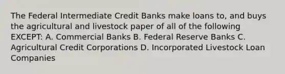 The Federal Intermediate Credit Banks make loans to, and buys the agricultural and livestock paper of all of the following EXCEPT: A. Commercial Banks B. Federal Reserve Banks C. Agricultural Credit Corporations D. Incorporated Livestock Loan Companies