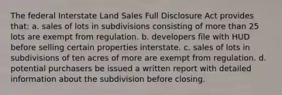 The federal Interstate Land Sales Full Disclosure Act provides that: a. sales of lots in subdivisions consisting of more than 25 lots are exempt from regulation. b. developers file with HUD before selling certain properties interstate. c. sales of lots in subdivisions of ten acres of more are exempt from regulation. d. potential purchasers be issued a written report with detailed information about the subdivision before closing.