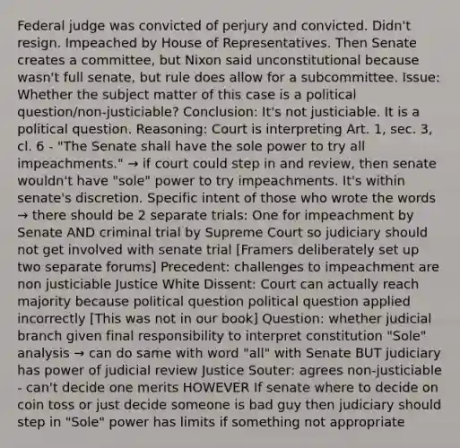 Federal judge was convicted of perjury and convicted. Didn't resign. Impeached by House of Representatives. Then Senate creates a committee, but Nixon said unconstitutional because wasn't full senate, but rule does allow for a subcommittee. Issue: Whether the subject matter of this case is a political question/non-justiciable? Conclusion: It's not justiciable. It is a political question. Reasoning: Court is interpreting Art. 1, sec. 3, cl. 6 - "The Senate shall have the sole power to try all impeachments." → if court could step in and review, then senate wouldn't have "sole" power to try impeachments. It's within senate's discretion. Specific intent of those who wrote the words → there should be 2 separate trials: One for impeachment by Senate AND criminal trial by Supreme Court so judiciary should not get involved with senate trial [Framers deliberately set up two separate forums] Precedent: challenges to impeachment are non justiciable Justice White Dissent: Court can actually reach majority because political question political question applied incorrectly [This was not in our book] Question: whether judicial branch given final responsibility to interpret constitution "Sole" analysis → can do same with word "all" with Senate BUT judiciary has power of judicial review Justice Souter: agrees non-justiciable - can't decide one merits HOWEVER If senate where to decide on coin toss or just decide someone is bad guy then judiciary should step in "Sole" power has limits if something not appropriate