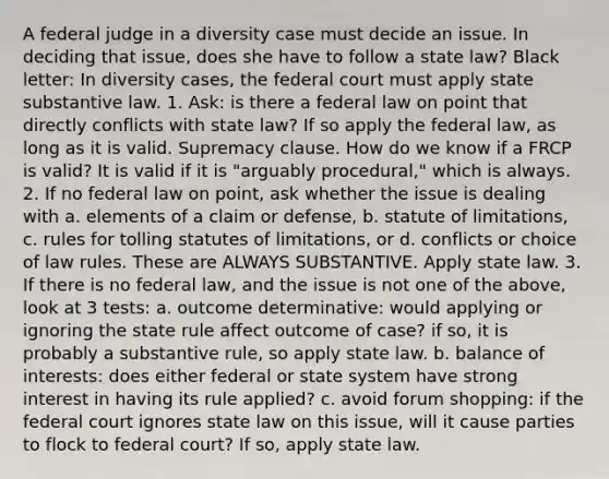 A federal judge in a diversity case must decide an issue. In deciding that issue, does she have to follow a state law? Black letter: In diversity cases, the federal court must apply state substantive law. 1. Ask: is there a federal law on point that directly conflicts with state law? If so apply the federal law, as long as it is valid. Supremacy clause. How do we know if a FRCP is valid? It is valid if it is "arguably procedural," which is always. 2. If no federal law on point, ask whether the issue is dealing with a. elements of a claim or defense, b. statute of limitations, c. rules for tolling statutes of limitations, or d. conflicts or choice of law rules. These are ALWAYS SUBSTANTIVE. Apply state law. 3. If there is no federal law, and the issue is not one of the above, look at 3 tests: a. outcome determinative: would applying or ignoring the state rule affect outcome of case? if so, it is probably a substantive rule, so apply state law. b. balance of interests: does either federal or state system have strong interest in having its rule applied? c. avoid forum shopping: if the federal court ignores state law on this issue, will it cause parties to flock to federal court? If so, apply state law.