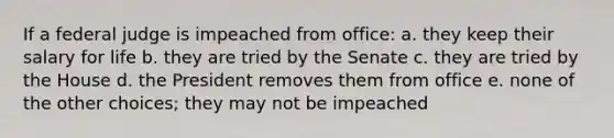 If a federal judge is impeached from office: a. they keep their salary for life b. they are tried by the Senate c. they are tried by the House d. the President removes them from office e. none of the other choices; they may not be impeached