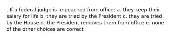 . If a federal judge is impeached from office: a. they keep their salary for life b. they are tried by the President c. they are tried by the House d. the President removes them from office e. none of the other choices are correct