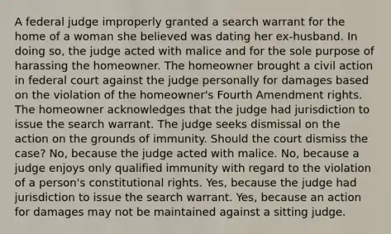 A federal judge improperly granted a search warrant for the home of a woman she believed was dating her ex-husband. In doing so, the judge acted with malice and for the sole purpose of harassing the homeowner. The homeowner brought a civil action in federal court against the judge personally for damages based on the violation of the homeowner's Fourth Amendment rights. The homeowner acknowledges that the judge had jurisdiction to issue the search warrant. The judge seeks dismissal on the action on the grounds of immunity. Should the court dismiss the case? No, because the judge acted with malice. No, because a judge enjoys only qualified immunity with regard to the violation of a person's constitutional rights. Yes, because the judge had jurisdiction to issue the search warrant. Yes, because an action for damages may not be maintained against a sitting judge.