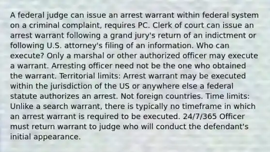 A federal judge can issue an arrest warrant within federal system on a criminal complaint, requires PC. Clerk of court can issue an arrest warrant following a grand jury's return of an indictment or following U.S. attorney's filing of an information. Who can execute? Only a marshal or other authorized officer may execute a warrant. Arresting officer need not be the one who obtained the warrant. Territorial limits: Arrest warrant may be executed within the jurisdiction of the US or anywhere else a federal statute authorizes an arrest. Not foreign countries. Time limits: Unlike a search warrant, there is typically no timeframe in which an arrest warrant is required to be executed. 24/7/365 Officer must return warrant to judge who will conduct the defendant's initial appearance.